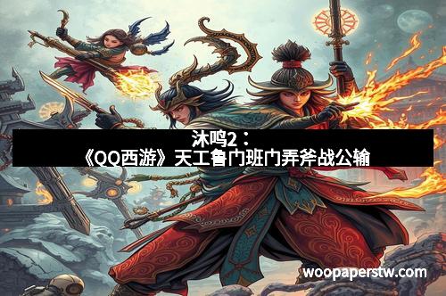 沐鸣2：《QQ西游》天工鲁门班门弄斧战公输